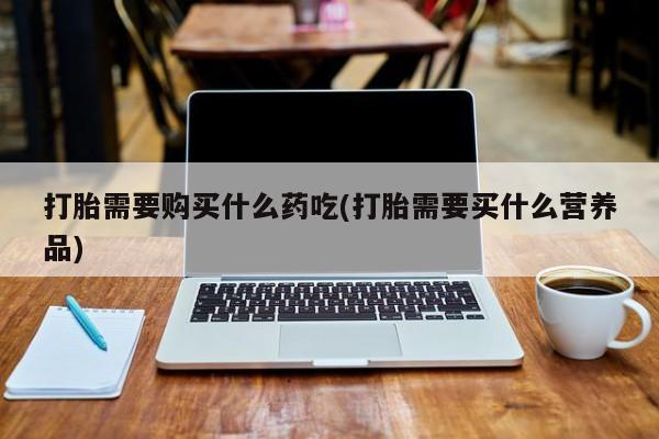 台州私人卖打胎药搜索打胎需要购买什么药吃(打胎需要买什么营养品)